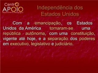 Independência dos
                 Estados Unidos
     Com a emancipação, os Estados
Unidos da América        tornaram-se    uma
república autônoma, com uma constituição,
vigente até hoje, e a separação dos poderes
em executivo, legislativo e judiciário.
 