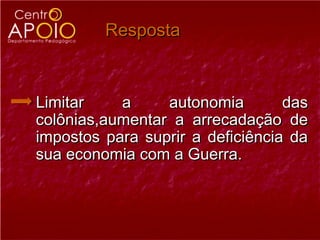 Resposta



Limitar    a     autonomia        das
colônias,aumentar a arrecadação de
impostos para suprir a deficiência da
sua economia com a Guerra.
 