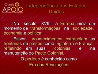 Independência dos Estados
                    Unidos

      No século XVIII a Europa inicia um
momento de transformações na sociedade,
economia e política.
      Esses acontecimentos extrapolam as
fronteiras de países como Inglaterra e França,
refletindo em suas        colônias     e    na
manutenção do Pacto Colonial.
          O período é conhecido como
              Era das Revoluções.
 