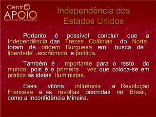 Independência dos
                 Estados Unidos
      Portanto é possível concluir que a
Independência das Trezes Colônias do Norte
foram de origem Burguesa em busca de
liberdade econômica e política.
      Também é importante para o resto do
mundo, pois é o primeira vez que coloca-se em
prática as ideias Iluministas.
     Essa     vitória   influência a Revolução
Francesa e as revoltas ocorridas no Brasil,
como a Inconfidência Mineira.
 