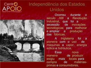Independência dos Estados
         Unidos
             Ocorreu      durante    o
       século XIII a Revolução
       Industrial, que foi a
       secessão      de inovações
       tecnológicas para melhorar
       e ampliar a produção
       das fábricas.
             A Inglaterra foi a
       pioneira com o uso         de
       máquinas a vapor, energia
       eólica e hidráulica.
             Essa           nova
       maneira         de produzir
       exigiu mais locais para
       compra       de       matérias-
       primas e consumidores.
 