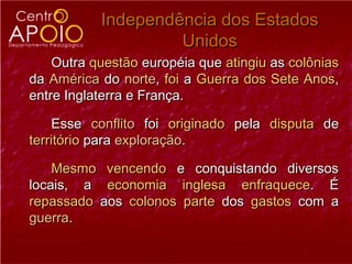 Independência dos Estados
                    Unidos
    Outra questão européia que atingiu as colônias
da América do norte, foi a Guerra dos Sete Anos,
entre Inglaterra e França.

    Esse conflito foi originado pela disputa de
território para exploração.

    Mesmo vencendo e conquistando diversos
locais, a economia inglesa enfraquece. É
repassado aos colonos parte dos gastos com a
guerra.
 