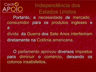 Independência dos
                Estados Unidos
    Portanto, a necessidade de mercado
consumidor para os produtos ingleses e
a
dívida da Guerra dos Sete Anos interferiram
diretamente na Colônia americana.

   O parlamento aprovou diversos impostos
para diminuir o comércio, deixando os
colonos insatisfeitos.
 