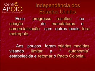 Independência dos
               Estados Unidos
    Esse    progresso resultou   na
criação         de manufaturas e
comercialização com outros locais, fora
metrópole.

    Aos poucos foram criadas medidas
visando    limitar   a    “   autonomia”
estabelecida e retomar o Pacto Colonial.
 