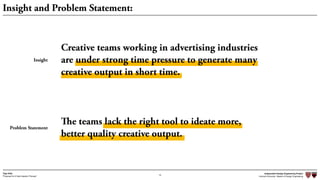 Independent Design Engineering Project
Harvard University Master of Design Engineering“Proposal for A New Ideation Process”
Togo Kida
10
Insight and Problem Statement:
Insight
Problem Statement
Creative teams working in advertising industries  
are under strong time pressure to generate many
creative output in short time.
The teams lack the right tool to ideate more,  
better quality creative output.
 