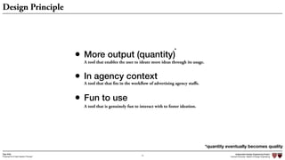 Independent Design Engineering Project
Harvard University Master of Design Engineering“Proposal for A New Ideation Process”
Togo Kida
13
Design Principle
• More output (quantity)
• In agency context
• Fun to use
A tool that enables the user to ideate more ideas through its usage.
A tool that that fits in the workflow of advertising agency staﬀs.
A tool that is genuinely fun to interact with to foster ideation.
*quantity eventually becomes quality
*
 