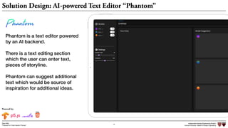Independent Design Engineering Project
Harvard University Master of Design Engineering“Proposal for A New Ideation Process”
Togo Kida
15
Solution Design: AI-powered Text Editor “Phantom”
Phantom is a text editor powered
by an AI backend.
There is a text editing section  
which the user can enter text,
pieces of storyline.
Phantom can suggest additional
text which would be source of
inspiration for additional ideas.
Powered by:
 