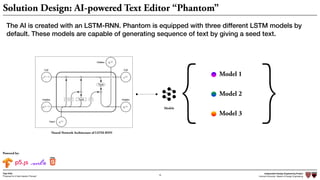 Independent Design Engineering Project
Harvard University Master of Design Engineering“Proposal for A New Ideation Process”
Togo Kida
16
Powered by:
The AI is created with an LSTM-RNN. Phantom is equipped with three different LSTM models by
default. These models are capable of generating sequence of text by giving a seed text.
Neural Network Architecture of LSTM-RNN
Models
Model 1
Model 2
Model 3{ }
Solution Design: AI-powered Text Editor “Phantom”
 