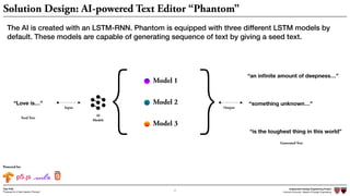 Independent Design Engineering Project
Harvard University Master of Design Engineering“Proposal for A New Ideation Process”
Togo Kida
17
Powered by:
AI
Models
Model 1
Model 2
Model 3{ }“Love is…”
Generated Text
“an inﬁnite amount of deepness…”
“something unknown…”
“is the toughest thing in this world”
Seed Text
Input Output
Solution Design: AI-powered Text Editor “Phantom”
The AI is created with an LSTM-RNN. Phantom is equipped with three different LSTM models by
default. These models are capable of generating sequence of text by giving a seed text.
 