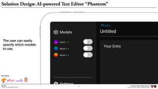 Independent Design Engineering Project
Harvard University Master of Design Engineering“Proposal for A New Ideation Process”
Togo Kida
19
Solution Design: AI-powered Text Editor “Phantom”
Powered by:
Independent Design Engineering Project
Harvard University Master of Design Engineering“Proposal for A New Ideation Process”
Togo Kida
19
The user can easily
specify which models
to use.
 