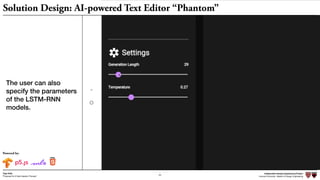 Independent Design Engineering Project
Harvard University Master of Design Engineering“Proposal for A New Ideation Process”
Togo Kida
20
Powered by:
Independent Design Engineering Project
Harvard University Master of Design Engineering“Proposal for A New Ideation Process”
Togo Kida
20
Independent Design Engineering Project
Harvard University Master of Design Engineering
20
“Proposal for A New Ideation Process”
Togo Kida
Solution Design: AI-powered Text Editor “Phantom”
The user can also
specify the parameters
of the LSTM-RNN
models.
 