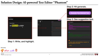 Independent Design Engineering Project
Harvard University Master of Design Engineering“Proposal for A New Ideation Process”
Togo Kida
21
Solution Design: AI-powered Text Editor “Phantom”
Step 1: Write, and highlight.
Step 2: Hit generate.
Step 3: See suggestion text.
Powered by:
 