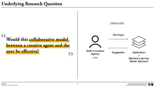 Independent Design Engineering Project
Harvard University Master of Design Engineering“Proposal for A New Ideation Process”
Togo Kida
23
Underlying Research Question
Staff in Creative
Agency
Application
+
Machine Learning
Model Backend
Text Input
Suggestion
Creative
Would this collaborative model
between a creative agent and the
user be eﬀective?
“
”
Collaborative Model
 