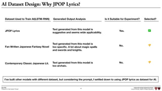 Independent Design Engineering Project
Harvard University Master of Design Engineering“Proposal for A New Ideation Process”
Togo Kida
26
AI Dataset Design: Why JPOP Lyrics?
I’ve built other models with diﬀerent dataset, but considering the prompt, I settled down to using JPOP lyrics as dataset for AI.
Dataset Used to Train AI(LSTM-RNN) Generated Output Analysis Is it Suitable for Experiment? Selected?
JPOP Lyrics
Fan Written Japanese Fantasy Novel
Contemporary Classic Japanese Lit.
Text generated from this model is
suggestive and seems wide applicability.
Text generated from this model is
too speciﬁc. A lot about magic spells
and swords and knights.
Text generated from this model is
too archaic.
Yes.
No.
No.
✅
👎
👎
 