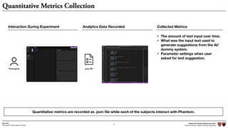 Independent Design Engineering Project
Harvard University Master of Design Engineering“Proposal for A New Ideation Process”
Togo Kida
27
Quantitative Metrics Collection
Quantitative metrics are recorded as .json ﬁle while each of the subjects interact with Phantom.
Participant .json file
Collected Metrics
• The amount of text input over time.
• What was the input text used to
generate suggestions from the AI/
dummy system.
• Parameter settings when user
asked for text suggestion.
Interaction During Experiment Analytics Data Recorded
 