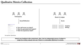 Independent Design Engineering Project
Harvard University Master of Design Engineering“Proposal for A New Ideation Process”
Togo Kida
28
Board of Judges
Asked user feedback after experiment. Also, had an independent group of judges to
judge the writing outputs and see if there is a noticeable diﬀerence in scores.
Creative
Writing
Score
Qualitative Metrics Collection
Participants
Score/Reﬂection
• Your self score on output?
• Was the generated text helpful?
• Rate the experience itself?
Post-experiment Questionnaire
 