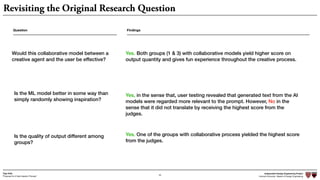 Independent Design Engineering Project
Harvard University Master of Design Engineering“Proposal for A New Ideation Process”
Togo Kida
40
Revisiting the Original Research Question
Question
Would this collaborative model between a
creative agent and the user be effective?
Is the ML model better in some way than
simply randomly showing inspiration?
Is the quality of output different among
groups?
Findings
Yes. Both groups (1 & 3) with collaborative models yield higher score on
output quantity and gives fun experience throughout the creative process.
Yes, in the sense that, user testing revealed that generated text from the AI
models were regarded more relevant to the prompt. However, No in the
sense that it did not translate by receiving the highest score from the
judges.
Yes. One of the groups with collaborative process yielded the highest score
from the judges.
 