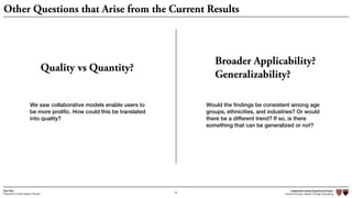 Independent Design Engineering Project
Harvard University Master of Design Engineering“Proposal for A New Ideation Process”
Togo Kida
42
Other Questions that Arise from the Current Results
Quality vs Quantity?
Broader Applicability?
Generalizability?
We saw collaborative models enable users to
be more proliﬁc. How could this be translated
into quality?
Would the ﬁndings be consistent among age
groups, ethnicities, and industries? Or would
there be a different trend? If so, is there
something that can be generalized or not?
 