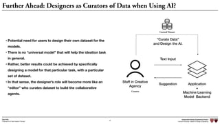Independent Design Engineering Project
Harvard University Master of Design Engineering“Proposal for A New Ideation Process”
Togo Kida
43
Further Ahead: Designers as Curators of Data when Using AI?
• Potential need for users to design their own dataset for the
models.
• There is no “universal model” that will help the ideation task
in general.
• Rather, better results could be achieved by speciﬁcally
designing a model for that particular task, with a particular
set of dataset.
• In that sense, the designer’s role will become more like an
“editor” who curates dataset to build the collaborative
agents.
Staff in Creative
Agency
Application
+
Machine Learning
Model Backend
Text Input
Suggestion
Creative
“Curate Data”
and Design the AI.
Curated Dataset
 