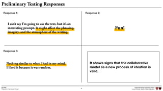 Independent Design Engineering Project
Harvard University Master of Design Engineering“Proposal for A New Ideation Process”
Togo Kida
48
Preliminary Testing Responses
I can’t say I’m going to use the text, but it’s an
interesting prompt. It might aﬀect the phrasing,
imagery, and the atmosphere of the writing.
Nothing similar to what I had in my mind. 
I liked it because it was random.
Fun!
Response 1: Response 2:
Response 3:
It shows signs that the collaborative
model as a new process of ideation is
valid.
 