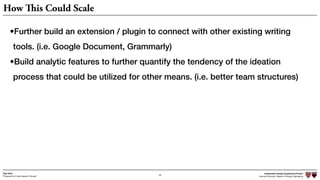 Independent Design Engineering Project
Harvard University Master of Design Engineering“Proposal for A New Ideation Process”
Togo Kida
49
How This Could Scale
•Further build an extension / plugin to connect with other existing writing
tools. (i.e. Google Document, Grammarly)
•Build analytic features to further quantify the tendency of the ideation
process that could be utilized for other means. (i.e. better team structures)
 