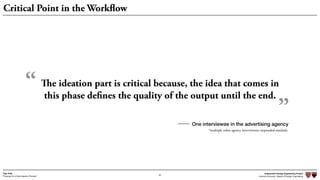Independent Design Engineering Project
Harvard University Master of Design Engineering“Proposal for A New Ideation Process”
Togo Kida
54
Critical Point in the Workflow
The ideation part is critical because, the idea that comes in
this phase defines the quality of the output until the end.
“
”One interviewee in the advertising agency
*multiple other agency interviewees responded similarly
 