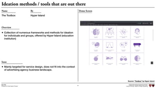 Independent Design Engineering Project
Harvard University Master of Design Engineering“Proposal for A New Ideation Process”
Togo Kida
64
Ideation methods / tools that are out there
Demo ScreenName
The Toolbox
By
Hyper Island
Overview
• Collection of numerous frameworks and methods for ideation
for individuals and groups, offered by Hyper Island (education
institution)
Source: “Toolbox” by Hyper Island
Issue
• Mainly targeted for service design, does not ﬁt into the context
of advertising agency business landscape.
 