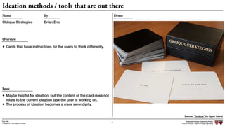 Independent Design Engineering Project
Harvard University Master of Design Engineering“Proposal for A New Ideation Process”
Togo Kida
65
Ideation methods / tools that are out there
DemoName
Oblique Strategies
By
Brian Eno
Overview
• Cards that have instructions for the users to think differently.
Source: “Toolbox” by Hyper Island
Issue
• Maybe helpful for ideation, but the content of the card does not
relate to the current ideation task the user is working on.
• The process of ideation becomes a mere serendipity.
 