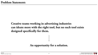 Independent Design Engineering Project
Harvard University Master of Design Engineering“Proposal for A New Ideation Process”
Togo Kida
66
Problem Statement:
Creative teams working in advertising industries
can ideate more with the right tool, but no such tool exists
designed specifically for them.
An opportunity for a solution.
 