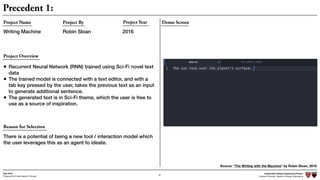 Independent Design Engineering Project
Harvard University Master of Design Engineering“Proposal for A New Ideation Process”
Togo Kida
67
Precedent 1:
Demo ScreenProject Name
Writing Machine
Project By Project Year
Robin Sloan 2016
Source: “The Writing with the Machine” by Robin Sloan, 2016
Project Overview
Reason for Selection
There is a potential of being a new tool / interaction model which
the user leverages this as an agent to ideate.
• Recurrent Neural Network (RNN) trained using Sci-Fi novel text
data
• The trained model is connected with a text editor, and with a
tab key pressed by the user, takes the previous text as an input
to generate additional sentence.
• The generated text is in Sci-Fi theme, which the user is free to
use as a source of inspiration.
 