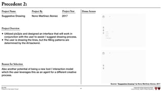 Independent Design Engineering Project
Harvard University Master of Design Engineering“Proposal for A New Ideation Process”
Togo Kida
68
Precedent 2:
Demo ScreenProject Name
Suggestive Drawing
Project By Project Year
Nono Martínez Alonso 2017
Project Overview
Reason for Selection
• Utilized pix2pix and designed an interface that will work in
conjunction with the user to assist / suggest drawing process.
• The user is drawing the lines, but the ﬁlling patterns are
determined by the AI backend.
Also another potential of being a new tool / interaction model
which the user leverages this as an agent for a different creative
process.
Source: “Suggestive Drawing” by Nono Martínez Alonso, 2017
 
