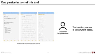 Independent Design Engineering Project
Harvard University Master of Design Engineering“Proposal for A New Ideation Process”
Togo Kida
70
One particular user of this tool
Sample screen of a copywriter ideating with a memo app
Copywriter
TV Spot Planner
The ideation process
is solitary, text-based.
 