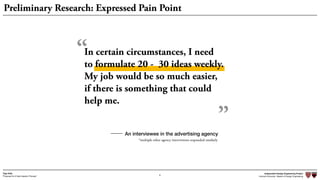 Independent Design Engineering Project
Harvard University Master of Design Engineering“Proposal for A New Ideation Process”
Togo Kida
“
8
Preliminary Research: Expressed Pain Point
An interviewee in the advertising agency
*multiple other agency interviewees responded similarly
In certain circumstances, I need  
to formulate 20 - 30 ideas weekly.
My job would be so much easier,  
if there is something that could
help me.
”
 