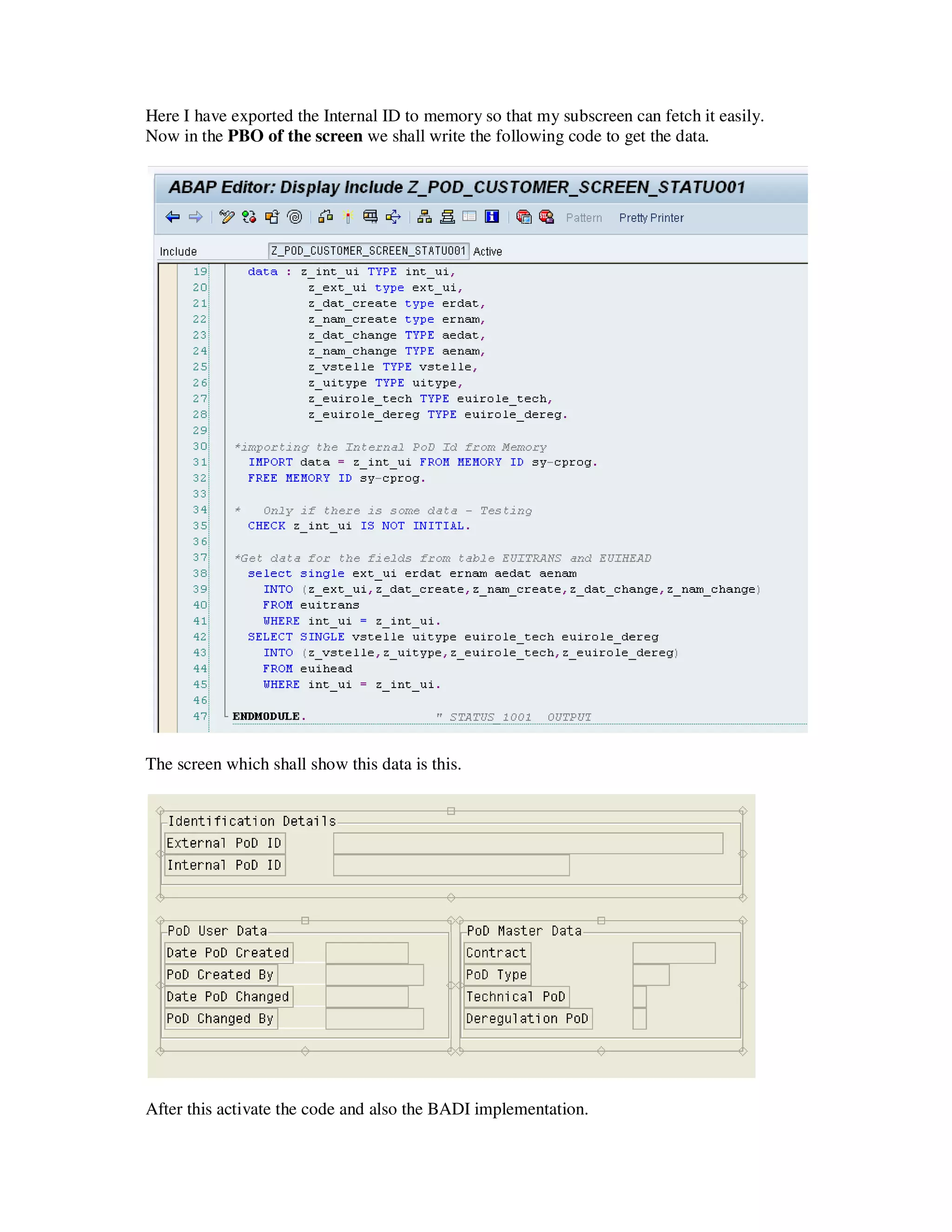 Here I have exported the Internal ID to memory so that my subscreen can fetch it easily.
Now in the PBO of the screen we shall write the following code to get the data.




The screen which shall show this data is this.




After this activate the code and also the BADI implementation.
 