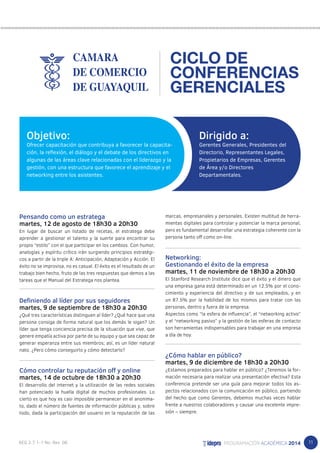 11 
Pensando como un estratega 
martes, 12 de agosto de 18h30 a 20h30 
En lugar de buscar un listado de recetas, el estratega debe 
aprender a gestionar el talento y la suerte para encontrar su 
propio “estilo” con el que participar en los cambios. Con humor, 
analogías y espíritu crítico irán surgiendo principios estratégi-cos 
a partir de la triple A: Anticipación, Adaptación y Acción. El 
éxito no se improvisa, no es casual. El éxito es el resultado de un 
trabajo bien hecho, fruto de las tres respuestas que demos a las 
tareas que el Manual del Estratega nos plantea. 
Definiendo al líder por sus seguidores 
martes, 9 de septiembre de 18h30 a 20h30 
¿Qué tres características distinguen al líder? ¿Qué hace que una 
persona consiga de forma natural que los demás le sigan? Un 
líder que tenga conciencia precisa de la situación que vive, que 
genere empatía activa por parte de su equipo y que sea capaz de 
generar esperanza entre sus miembros; así, es un líder natural 
nato. ¿Pero cómo conseguirlo y cómo detectarlo? 
Cómo controlar tu reputación off y online 
martes, 14 de octubre de 18h30 a 20h30 
El desarrollo del internet y la utilización de las redes sociales 
han potenciado la huella digital de muchos profesionales. Lo 
cierto es que hoy es casi imposible permanecer en el anonima-to, 
dado el número de fuentes de información públicas y, sobre 
todo, dada la participación del usuario en la reputación de las 
CICLO DE 
CONFERENCIAS 
GERENCIALES 
marcas, empresariales y personales. Existen multitud de herra-mientas 
digitales para controlar y potenciar la marca personal, 
pero es fundamental desarrollar una estrategia coherente con la 
persona tanto off como on-line. 
Networking: 
Gestionando el éxito de la empresa 
martes, 11 de noviembre de 18h30 a 20h30 
El Stanford Research Institute dice que el éxito y el dinero que 
una empresa gana está determinado en un 12.5% por el cono-cimiento 
y experiencia del directivo y de sus empleados, y en 
un 87.5% por la habilidad de los mismos para tratar con las 
personas, dentro y fuera de la empresa. 
Aspectos como “la esfera de influencia”, el “networking activo” 
y el “networking pasivo” y la gestión de las esferas de contacto 
son herramientas indispensables para trabajar en una empresa 
a día de hoy. 
¿Cómo hablar en público? 
martes, 9 de diciembre de 18h30 a 20h30 
¿Estamos preparados para hablar en público? ¿Tenemos la for-mación 
necesaria para realizar una presentación efectiva? Esta 
conferencia pretende ser una guía para mejorar todos los as-pectos 
relacionados con la comunicación en público, partiendo 
del hecho que como Gerentes, debemos muchas veces hablar 
frente a nuestros colaboradores y causar una excelente impre-sión 
– siempre. 
Dirigido a: 
Gerentes Generales, Presidentes del 
Directorio, Representantes Legales, 
Propietarios de Empresas, Gerentes 
de Área y/o Directores 
Departamentales. 
Objetivo: 
Ofrecer capacitación que contribuya a favorecer la capacita-ción, 
la reflexión, el diálogo y el debate de los directivos en 
algunas de las áreas clave relacionadas con el liderazgo y la 
gestión, con una estructura que favorece el aprendizaje y el 
networking entre los asistentes. 
 