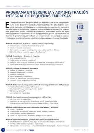 12 
Gerencia, Dirección y Estrategia 
PROGRAMA EN GERENCIA Y ADMINISTRACIÓN 
INTEGRAL DE PEQUEÑAS EMPRESAS 
El empresario necesita más praxis antes que más teoría, por lo que este programa 
asume el reto de construir con cada uno de los participantes a través de las sesio-nes, 
la planeación estratégica de su empresa con sus correspondientes matrices de 
ejecución y control, incluidos los conceptos básicos del Balance Scorecard. De esta ma-nera, 
garantizamos que los contenidos y competencias desarrolladas podrían ser imple-mentados 
de forma casi inmediata en sus labores ordinarias, gracias a que contamos con 
docentes de primer nivel que transfieren sus conocimientos y experiencias de procesos 
y modelos de dirección del cambio estratégico, indispensables en el mundo globalizado. 
Módulo 1 - Introducción, estructura e identificación del Core Business 
• Validación de las áreas de profundización del programa 
• Estructura básica de las empresas 
• Diferencia entre un negocio rentable y una empresa que transcienda en el tiempo 
• ¿Cómo identificar el modelo de negocio o Core Business? 
Módulo 2 - Presentación y Dirección de Proyectos 
• La Gerencia de Proyectos 
• ¿Qué es y cómo se presenta un proyecto? 
• ¿Qué debe saber un Gerente para poder dirigir y ejecutar apropiadamente un proyecto? 
• Identificación de variables que inducen al error, desperdicio y desajustes económicos 
Módulo 3 - Sistemas de planeación empresarial 
• Sistemas de Planeación Empresarial 
• Planeación por Objetivos y Escenarios 
• Planeación Estratégica 
• Análisis del entorno y la prospectiva 
• Procesos de la Planeación: Ejecución y Control 
• Conceptos básicos del Balance Scorecard 
Módulo 4 - Elaboración de presupuestos, análisis de balances y administración del flujo de caja 
• Introducción a las Finanzas para no financieros 
• Elaboración de Presupuestos: Seguimiento y Control 
• ¿Cómo leer un balance? 
• Administración del Flujo de Caja 
Módulo 5 - Liderazgo Empresarial: sus concepciones y diferencias 
• Diferencias entre un jefe y un líder 
• Las visiones del liderazgo según: Steven Covey, John C. Maxwell y los MBAs 
• El liderazgo empresarial según los conceptos de Warren Benis y Peter Drucker 
Módulo 6 - Análisis de las relaciones comerciales entre la banca y la empresa 
• La Banca y el Gerente 
• ¿Cómo manejar las relaciones comerciales entre la empresa y el banco? 
• ¿Cómo un banco analiza a una empresa? 
• La Banca de Segundo Piso y de Fomento: ¿Qué son y cómo operan? 
Módulo 7 - Generalidades legales, gestión humana e indicadores de desempeño 
• Derecho Comercial y Gestión Humana: Tipos de contratos laborales y sus contingencias 
• Derechos y deberes de los empleados y empleadores 
• ¿Cómo se lidera un área comercial a partir de los indicadores de desempeño y el salario emocional? 
Duración: 
112 
horas 
30 
Inicia: 
de agosto 
 