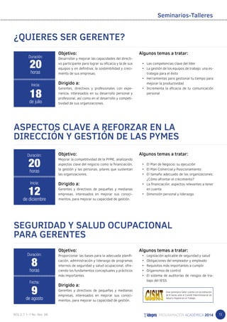 13 
Objetivo: 
Desarrollar y mejorar las capacidades del directi-vo 
participante para lograr su eficacia y la de sus 
equipos y en definitiva, la sostenibilidad y creci-miento 
de sus empresas. 
Dirigido a: 
Gerentes, directivos y profesionales con expe-riencia, 
interesados en su desarrollo personal y 
profesional, así como en el desarrollo y competi-tividad 
de sus organizaciones. 
Seminarios-Talleres 
Algunos temas a tratar: 
• Las competencias clave del líder 
• La gestión de los equipos de trabajo: una es-trategia 
para el éxito 
• Herramientas para gestionar tu tiempo para 
mejorar la productividad 
• Incrementa la eficacia de tu comunicación 
personal 
ASPECTOS CLAVE A REFORZAR EN LA 
DIRECCIÓN Y GESTIÓN DE LAS PYMES 
Objetivo: 
Mejorar la competitividad de la PYME, analizando 
aspectos clave del negocio como la financiación, 
la gestión y las personas, pilares que sustentan 
las organizaciones. 
Dirigido a: 
Gerentes y directivos de pequeñas y medianas 
empresas, interesados en mejorar sus conoci-mientos, 
para mejorar su capacidad de gestión. 
Algunos temas a tratar: 
• El Plan de Negocio: su ejecución 
• El Plan Comercial y Posicionamiento 
• El tamaño adecuado de las organizaciones: 
¿Cómo afrontar el crecimiento? 
• La financiación: aspectos relevantes a tener 
en cuenta 
• Dimensión personal y liderazgo 
SEGURIDAD Y SALUD OCUPACIONAL 
PARA GERENTES 
Objetivo: 
Proporcionar las bases para la adecuada planifi-cación, 
administración y liderazgo de programas 
internos de seguridad y salud ocupacional, ofre-ciendo 
los fundamentos conceptuales y prácticos 
más importantes. 
Dirigido a: 
Gerentes y directivos de pequeñas y medianas 
empresas, interesados en mejorar sus conoci-mientos, 
para mejorar su capacidad de gestión. 
Algunos temas a tratar: 
• Legislación aplicable de seguridad y salud 
• Obligaciones del empleador y empleado 
• Requisitos más importantes a cumplir 
• Organismos de control 
• El sistema de auditorías de riesgos de tra-bajo 
del IESS 
¿QUIERES SER GERENTE? 
Duración: 
20 
horas 
Inicia: 
18 
de julio 
Duración: 
20 
horas 
Inicia: 
12 
de diciembre 
Duración: 
8 
horas 
Fecha: 
9 
de agosto 
Este seminario-taller cuenta con acreditación 
de 8 horas ante el Comité Interministerial de 
Salud e Higiene en el Trabajo. 
 