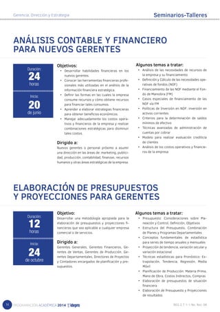 14 
Gerencia, Dirección y Estrategia 
Seminarios-Talleres 
ANÁLISIS CONTABLE Y FINANCIERO 
PARA NUEVOS GERENTES 
Objetivos: 
• Desarrollar habilidades financieras en los 
nuevos gerentes. 
• Conocer las herramientas financieras profe-sionales 
más utilizadas en el análisis de la 
información financiera estratégica. 
• Definir las formas en las cuales la empresa 
consume recursos y cómo obtiene recursos 
para financiar tales consumos. 
• Aprender a elaborar estrategias financieras 
para obtener beneficios económicos. 
• Manejar adecuadamente los costos opera-tivos 
y financieros de la empresa y realizar 
combinaciones estratégicas para disminuir 
tales costos. 
Dirigido a: 
Nuevos gerentes o personal próximo a asumir 
una dirección en las áreas de: marketing, publici-dad, 
producción, contabilidad, finanzas, recursos 
humanos y otras áreas estratégicas de la empresa. 
Algunos temas a tratar: 
• Análisis de las necesidades de recursos de 
la empresa y su financiamiento 
• Definición y Cálculo de las necesidades ope-rativas 
de fondos (NOF) 
• Financiamiento de las NOF mediante el Fon-do 
de Maniobra (FM) 
• Casos especiales de financiamiento de las 
NOF vía FM 
• Políticas de Inversión en NOF: inversión en 
activos corrientes 
• Criterios para la determinación de saldos 
mínimos de efectivo 
• Técnicas avanzadas de administración de 
cuentas por cobrar 
• Modelo para realizar evaluación crediticia 
de clientes 
• Análisis de los costos operativos y financie-ros 
de la empresa 
24 
horas 
Inicia: 
20 
de junio 
ELABORACIÓN DE PRESUPUESTOS 
Y PROYECCIONES PARA GERENTES 
Objetivo: 
Desarrollar una metodología apropiada para la 
elaboración de presupuestos y proyecciones fi-nancieras 
que sea aplicable a cualquier empresa 
comercial o de servicios. 
Dirigido a: 
Gerentes Generales, Gerentes Financieros, Ge-rentes 
de Ventas, Gerentes de Producción, Ge-rentes 
Departamentales, Directores de Proyectos 
y Contadores encargados de planificación y pre-supuestos. 
Duración: 
Duración: 
12 
horas 
Inicia: 
24 
de octubre 
Algunos temas a tratar: 
• Presupuesto: Consideraciones sobre Pla-neación 
y Control, Definición, Objetivos 
• Estructura del Presupuesto, Combinación 
de Planes y Programas Departamentales 
• Conceptos fundamentales de estadística 
para series de tiempo anuales y mensuales 
• Proyección de tendencia, variación secular y 
variación estacional 
• Técnicas estadísticas para Pronóstico: Ex-trapolación, 
Tendencia, Regresión, Media 
Móvil 
• Planificación de Producción: Materia Prima, 
Mano de Obra, Costos Indirectos, Compras 
• Elaboración de presupuestos de situación 
financiera 
• Elaboración de Presupuesto y Proyecciones 
de resultados 
 