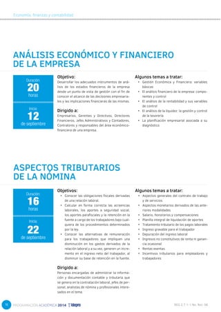 16 
Economía, finanzas y contabilidad 
ANÁLISIS ECONÓMICO Y FINANCIERO 
DE LA EMPRESA 
Objetivos: 
• Conocer las obligaciones fiscales derivadas 
de una relación laboral. 
• Calcular en forma correcta las acreencias 
laborales, los aportes a seguridad social, 
los aportes parafiscales y la retención en la 
fuente a cargo de los trabajadores bajo cual-quiera 
de los procedimientos determinados 
por la ley. 
• Conocer las alternativas de remuneración 
para los trabajadores que impliquen una 
disminución en los gastos derivados de la 
relación laboral y a su vez, generen un incre-mento 
en el ingreso neto del trabajador, al 
disminuir su base de retención en la fuente. 
Dirigido a: 
Personas encargadas de administrar la informa-ción 
y documentación contable y tributaria que 
se genera en la contratación laboral, jefes de per-sonal, 
analistas de nómina y profesionales intere-sados 
en el tema. 
Algunos temas a tratar: 
• Aspectos generales del contrato de trabajo 
y de servicios 
• Aspectos monetarios derivados de las ante-riores 
modalidades 
• Salario, honorarios y compensaciones 
• Planilla integral de liquidación de aportes 
• Tratamiento tributario de los pagos laborales 
• Ingreso gravable para el trabajador 
• Depuración del ingreso laboral 
• Ingresos no constitutivos de renta ni ganan-cia 
ocasional 
• Rentas exentas 
• Incentivos tributarios para empleadores y 
trabajadores 
20 
horas 
12 
ASPECTOS TRIBUTARIOS 
DE LA NÓMINA 
Duración: 
16 
horas 
22 
Inicia: 
de septiembre 
Objetivo: 
Desarrollar los adecuados instrumentos de aná-lisis 
de los estados financieros de la empresa 
desde un punto de vista de gestión con el fin de 
conocer el alcance de las decisiones empresaria-les 
y las implicaciones financieras de las mismas. 
Dirigido a: 
Empresarios, Gerentes y Directivos, Directores 
Financieros, Jefes Administrativos y Contadores, 
Contralores y responsables del área económico-financiera 
de una empresa. 
Algunos temas a tratar: 
• Gestión Económica y Financiera: variables 
básicas 
• El análisis financiero de la empresa: compo-nentes 
y control 
• El análisis de la rentabilidad y sus variables 
de control 
• El análisis de la liquidez: la gestión y control 
de la tesorería 
• La planificación empresarial asociada a su 
diagnóstico 
Duración: 
Inicia: 
de septiembre 
 
