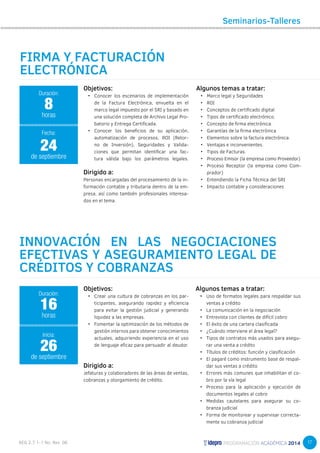 17 
Objetivos: 
• Conocer los escenarios de implementación 
de la Factura Electrónica, envuelta en el 
marco legal impuesto por el SRI y basado en 
una solución completa de Archivo Legal Pro-batorio 
y Entrega Certificada. 
• Conocer los beneficios de su aplicación, 
automatización de procesos, ROI (Retor-no 
de Inversión), Seguridades y Valida-ciones 
que permitan identificar una fac-tura 
válida bajo los parámetros legales. 
Dirigido a: 
Personas encargadas del procesamiento de la in-formación 
contable y tributaria dentro de la em-presa, 
así como también profesionales interesa-dos 
en el tema. 
Seminarios-Talleres 
Algunos temas a tratar: 
• Marco legal y Seguridades 
• ROI 
• Conceptos de certificado digital 
• Tipos de certificado electrónico. 
• Concepto de firma electrónica. 
• Garantías de la firma electrónica 
• Elementos sobre la factura electrónica. 
• Ventajas e inconvenientes. 
• Tipos de Facturas. 
• Proceso Emisor (la empresa como Proveedor) 
• Proceso Receptor (la empresa como Com-prador) 
• Entendiendo la Ficha Técnica del SRI 
• Impacto contable y consideraciones 
FIRMA Y FACTURACIÓN 
ELECTRÓNICA 
Duración: 
8 
horas 
24 
Fecha: 
de septiembre 
INNOVACIÓN EN LAS NEGOCIACIONES 
EFECTIVAS Y ASEGURAMIENTO LEGAL DE 
CRÉDITOS Y COBRANZAS 
Objetivos: 
• Crear una cultura de cobranzas en los par-ticipantes, 
asegurando rapidez y eficiencia 
para evitar la gestión judicial y generando 
liquidez a las empresas. 
• Fomentar la optimización de los métodos de 
gestión internos para obtener conocimientos 
actuales, adquiriendo experiencia en el uso 
de lenguaje eficaz para persuadir al deudor. 
Dirigido a: 
Jefaturas y colaboradores de las áreas de ventas, 
cobranzas y otorgamiento de crédito. 
Duración: 
16 
horas 
26 
Inicia: 
de septiembre 
Algunos temas a tratar: 
• Uso de formatos legales para respaldar sus 
ventas a crédito 
• La comunicación en la negociación 
• Entrevista con clientes de difícil cobro 
• El éxito de una cartera clasificada 
• ¿Cuándo interviene el área legal? 
• Tipos de contratos más usados para asegu-rar 
una venta a crédito 
• Títulos de créditos: función y clasificación 
• El pagaré como instrumento base de respal-dar 
sus ventas a crédito 
• Errores más comunes que inhabilitan el co-bro 
por la vía legal 
• Proceso para la aplicación y ejecución de 
documentos legales al cobro 
• Medidas cautelares para asegurar su co-branza 
judicial 
• Forma de monitorear y supervisar correcta-mente 
su cobranza judicial 
 