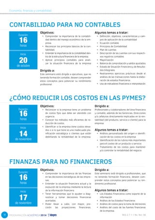 18 
Economía, finanzas y contabilidad 
CONTABILIDAD PARA NO CONTABLES 
Objetivos: 
• Comprender la importancia de la contabili-dad 
dentro del manejo económico de la em-presa. 
• Reconocer los principios básicos de la con-tabilidad. 
• Entender la importancia de la contabilidad den-tro 
de la estructura financiera de la empresa. 
• Aplicar principios contables para anali-zar 
la situación financiera de la empresa 
Algunos temas a tratar: 
• Definición, objetivos, características y cam-pos 
de aplicación de la contabilidad 
• Ecuación contable 
• Principios de Contabilidad 
• Plan de cuentas 
• Descripción de las cuentas con sus respecti-vos 
registros contables 
• Mayorización 
• Balance de comprobación y saldos ajustados 
• Estado de Situación Financiera y de Resulta-dos 
Integrales 
• Realizaremos ejercicios prácticos desde el 
análisis de las transacciones hasta la elabo-ración 
de estados financieros 
• Uso de indicadores financieros e interpretación 
16 
horas 
Inicia: 
20 
de octubre 
¿CÓMO REDUCIR LOS COSTOS EN LAS PYMES? 
Objetivos: 
• Reconocer si la empresa tiene un problema 
de costos fijos que debe ser atendido con 
urgencia. 
• Conocer los métodos más eficientes de re-ducción 
de costos. 
• Identificar si la empresa tiene costos eleva-dos 
o si lo que tiene es una inadecuada pla-nificación 
estratégica o clientes que están 
debilitando la rentabilidad de la empresa. 
Dirigido a: 
Profesionales y colaboradores del área financiera 
y contable, además de las Gerencias, Direcciones 
y/o Jefaturas directamente implicadas en la ren-tabilidad 
(del producto, servicio o cliente) para la 
empresa. 
Algunos temas a tratar: 
• Análisis personalizado del origen e identifi-cación 
de los costos en la empresa 
• Identificación de los rubros más importantes 
para el costeo de un producto o servicio 
• Tratamiento de los costos para mantener 
y/o controlar la rentabilidad del negocio 
16 
horas 
Inicia: 
14 
de noviembre 
FINANZAS PARA NO FINANCIEROS 
Objetivos: 
• Comprender la importancia de las finanzas 
en las decisiones estratégicas de las empre-sas. 
• Entender la situación financiera actual y la 
evolución de la empresa mediante la lectura 
de la información financiera. 
• Tener herramientas que le ayuden a diag-nosticar 
y tomar decisiones financieras 
acertadas. 
• Poder llevar a cabo, con mayor, pre-cisión 
las proyecciones financieras. 
Dirigido a: 
Este seminario está dirigido a profesionales, que 
no teniendo formación financiera, deseen com-prender 
estos conceptos para potenciar su ren-dimiento 
profesional. 
Algunos temas a tratar: 
• Los Estados Financieros como soporte de la 
información 
• Análisis de los Estados Financieros 
• Análisis de costos para la toma de decisiones 
• Análisis del costo de las fuentes financieras 
de la empresa. 
Duración: 
Duración: 
Duración: 
16 
horas 
Inicia: 
17 
de noviembre 
Dirigido a: 
Este seminario está dirigido a ejecutivos, que no 
teniendo formación contable, deseen comprender 
estos conceptos para potenciar su rendimiento 
profesional. 
 