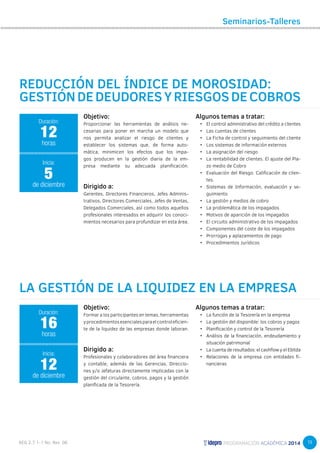 19 
Seminarios-Talleres 
REDUCCIÓN DEL ÍNDICE DE MOROSIDAD: 
GESTIÓN DE DEUDORES Y RIESGOS DE COBROS 
Objetivo: 
Proporcionar las herramientas de análisis ne-cesarias 
para poner en marcha un modelo que 
nos permita analizar el riesgo de clientes y 
establecer los sistemas que, de forma auto-mática, 
minimicen los efectos que los impa-gos 
producen en la gestión diaria de la em-presa 
mediante su adecuada planificación. 
Dirigido a: 
Gerentes, Directores Financieros, Jefes Adminis-trativos, 
Directores Comerciales, Jefes de Ventas, 
Delegados Comerciales, así como todos aquellos 
profesionales interesados en adquirir los conoci-mientos 
necesarios para profundizar en esta área. 
12 
horas 
Inicia: 
5 
de diciembre 
LA GESTIÓN DE LA LIQUIDEZ EN LA EMPRESA 
Objetivo: 
Formar a los participantes en temas, herramientas 
y procedimientos esenciales para el control eficien-te 
de la liquidez de las empresas donde laboran. 
Dirigido a: 
Profesionales y colaboradores del área financiera 
y contable, además de las Gerencias, Direccio-nes 
y/o Jefaturas directamente implicadas con la 
gestión del circulante, cobros, pagos y la gestión 
planificada de la Tesorería. 
Duración: 
Duración: 
16 
horas 
Inicia: 
12 
de diciembre 
Algunos temas a tratar: 
• El control administrativo del crédito a clientes 
• Las cuentas de clientes 
• La Ficha de control y seguimiento del cliente 
• Los sistemas de información externos 
• La asignación del riesgo 
• La rentabilidad de clientes. El ajuste del Pla-zo 
medio de Cobro 
• Evaluación del Riesgo. Calificación de clien-tes. 
• Sistemas de Información, evaluación y se-guimiento 
• La gestión y medios de cobro 
• La problemática de los impagados 
• Motivos de aparición de los impagados 
• El circuito administrativo de los impagados 
• Componentes del coste de los impagados 
• Prorrogas y aplazamientos de pago 
• Procedimientos Jurídicos 
Algunos temas a tratar: 
• La función de la Tesorería en la empresa 
• La gestión del disponible: los cobros y pagos 
• Planificación y control de la Tesorería 
• Análisis de la financiación, endeudamiento y 
situación patrimonial 
• La cuenta de resultados: el cashflow y el Ebitda 
• Relaciones de la empresa con entidades fi-nancieras 
 