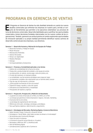 21 
PROGRAMA EN GERENCIA DE VENTAS 
El Programa en Gerencia de Ventas ha sido diseñado teniendo en cuenta los nuevos 
desafíos comerciales que enfrentan las empresas en nuestro país y brinda un con-junto 
de herramientas que permiten a los ejecutivos sistematizar sus procesos de 
toma de decisiones comerciales. Desarrolla habilidades para cuantificar las oportunidades 
comerciales y tomar decisiones fundadas relacionadas con los nuevos rumbos de las or-ganizaciones. 
También, generará una actitud positiva al cambio explorando oportunidades 
de innovación aplicadas a su propia realidad permitiendo identificar nuevos caminos de 
desarrollo comercial para las empresas y sus directivos. 
Semana 1 – Desarrollo Humano y Motivación de Equipos de Trabajo 
• Desarrollo Humano y Trabajo en Equipo 
• Misión Personal 
• Motivaciones Profundas 
• Valores Personales 
• Pensar con objetividad 
• Modelos Mentales 
• Sinergia 
• Corresponsabilidad y Compromiso 
Semana 2 – Finanzas y Contabilidad aplicadas a las Ventas 
• Análisis de la rentabilidad de la fuerza de ventas 
• Producción y productividad del vendedor y del equipo de ventas 
• Los descuentos, en valores, pronto pago, venta de cartera, etc. 
• El costo del inventario: el inventario idóneo 
• La contabilidad: una herramienta estratégica para negociar mejor 
• Los elementos contables más importantes que un Gerente debe conocer 
• Flujo de caja, de información y controles 
• ¿Cómo ayudan las finanzas al cierre de ventas? 
• Capital de trabajo, liquidez y costo del capital 
• Indicadores de endeudamiento y rentabilidad 
• Presupuesto de ingresos y egresos 
Semana 3 – Proyección, Prospección y Medición de Resultados 
• La gestión de ventas enmarcado en el PEN, en el PEM y en el PEV. 
• La sinergia que garantiza el éxito empresarial: negocio, mercado, marketing. 
• El proceso técnico de ventas. 
• La estrategia de segmentación del mercado. 
• Diferencias entre plan, estratega, estrategia y estratégica. 
• Para qué fijamos objetivos: determinación y seguimiento. 
Semana 4 – Estrategias de Mercadeo, Marketing Digital y Comercio Electrónico 
• Redes Sociales, Origen, Evolución y Situación Actual. 
• Estrategia en Social Media: ¿Qué redes sociales se alinean a mi estrategia? 
• Herramientas para Community Manager 
• Costo Fan para mi empresa 
• e-Commerce situación actual (Mundo vs. Ecuador) 
• Resultados y Métricas: KPI´s y Analíticas web 
• Plan de Marketing digital 
• Consideraciones Logísticas del e-Commerce 
Duración: 
48 
horas 
17 
Inicia: 
de junio 
 