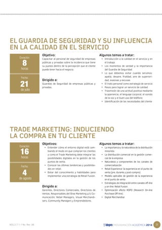 25 
EL GUARDIA DE SEGURIDAD Y SU INFLUENCIA 
EN LA CALIDAD EN EL SERVICIO 
Objetivo: 
Capacitar al personal de seguridad de empresas 
públicas y privadas sobre la incidencia que tiene 
su puesto dentro de la percepción que el cliente 
puede tener hacia el negocio. 
Dirigido a: 
Guardias de Seguridad de empresas públicas y 
privadas. 
Algunos temas a tratar: 
• Introducción a la calidad en el servicio y en 
el trabajo 
• Los momentos de verdad y la importancia 
del Guardia de Seguridad 
• Lo que debemos evitar cuando servimos: 
apatía, desaire, frialdad, aire de superiori-dad, 
evasivas y excusas 
• El trato personal como estrategia de servicio 
• Pasos para lograr un servicio de calidad 
• Trasmisión de una actitud positiva mediante 
la apariencia, el lenguaje corporal, el sonido 
de la voz y el buen uso del teléfono 
• Identificación de las necesidades del cliente 
8 
horas 
Fecha: 
21 
de julio 
TRADE MARKETING: INDUCIENDO 
LA COMPRA EN TU CLIENTE 
Objetivos: 
• Entender cómo el entorno digital está cam-biando 
el modo en que compran los clientes 
y como el Trade Marketing debe integrar las 
posibilidades digitales en la gestión de los 
puntos de venta. 
• Conocer las últimas tendencias y posibilida-des 
en retail. 
• Dotar del conocimiento y habilidades para 
implementar una estrategia de Retail Fusion. 
Dirigido a: 
Gerentes, Directores Comerciales, Directores de 
Ventas, Responsables del Área Marketing y/o Co-municación, 
Retail Managers, Visual Merchandi-sers, 
Community Managers y Emprendedores. 
Algunos temas a tratar: 
• La importancia y la naturaleza de la distribución 
minorista 
• La distribución comercial en la gestión comer-cial 
de la empresa 
• Naturaleza y componentes de los canales de 
comercialización 
• Retail Experience: la experiencia en el punto de 
venta (pre, durante y post-compra) 
• Modelo aplicable de gestión de la experiencia 
en el punto de venta 
• Estrategias de integración entre canales off-line 
y on-line: Retail Fusion 
• Optimización efecto ROPO (Research On-line 
Purchase Off-line) 
• Digital Merchandise 
Duración: 
Duración: 
16 
horas 
Fecha: 
4 
de agosto 
 