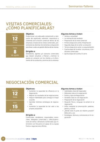 26 
Marketing, ventas y servicio al cliente Seminarios-Talleres 
Objetivo: 
Proporcionar una adecuada comprensión y valo-ración 
del significado, extensión, importancia y 
contenido de la función comercial dentro de las 
empresas a través de las visitas comerciales, pre-sentando 
las distintas herramientas a disposición 
para llevar a cabo una gestión efectiva de las mismas. 
Dirigido a: 
Vendedores, agentes y/o asesores comerciales 
que deseen actualizar, a¬fianzar y dominar la 
puesta en contacto con los clientes y el ofreci-miento 
de los productos y servicios de su empresa. 
Algunos temas a tratar: 
• Ventas y actualidad 
• La motivación del vendedor 
• Preparación de la visita comercial 
• Primera etapa de la venta: Presentación 
• Segunda etapa de la venta: La situación 
• Tercera etapa de la venta: La argumentación 
• Cuarta etapa de la venta: Los precios y con-diciones 
comerciales 
• Quinta etapa de la venta: El cierre 
Objetivos: 
• Aumentar la capacidad de influencia en la 
Negociación. 
• Mejorar los resultados de las negociaciones. 
• Adquirir habilidades para conseguir el mejor 
acuerdo. 
• Aprender distintas estrategias de negocia-ción. 
• Aumentar la capacidad de dar valor a las 
propias propuestas. 
Dirigido a: 
Comerciales, vendedores, responsables comer-ciales, 
delegados comerciales y Jefes/Supervi-sores 
de Venta o Directores Comerciales que in-tervienen 
con frecuencia en apoyo de su equipo 
frente a negociaciones difíciles. 
Algunos temas a tratar: 
• Habilidades clave del negociador 
• Diferentes roles en la negociación 
• Estilos y tipos de Negociación 
• Variables clave en una negociación 
• Preparación de la negociación 
• Situación física y lenguaje no-verbal en la 
negociación 
• Influir mediante la comunicación, palabras, 
gestos y actitud 
• ¿Dónde está el punto de máxima presión? 
Detección y uso 
• Estrategias, tácticas y concesiones en la ne-gociación 
VISITAS COMERCIALES: 
¿CÓMO PLANIFICARLAS? 
Duración: 
12 
horas 
Fecha: 
8 
de agosto 
NEGOCIACIÓN COMERCIAL 
Duración: 
12 
horas 
Inicia: 
15 
de septiembre 
 