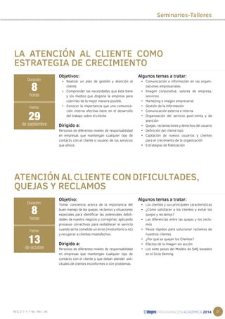 27 
LA ATENCIÓN AL CLIENTE COMO 
ESTRATEGIA DE CRECIMIENTO 
Objetivos: 
• Realizar un plan de gestión y atención al 
cliente. 
• Comprender las necesidades que éste tiene 
y los medios que dispone la empresa para 
cubrirlas de la mejor manera posible. 
• Conocer la importancia que una comunica-ción 
interna efectiva tiene en el desarrollo 
del trabajo sobre el cliente. 
Dirigido a: 
Personas de diferentes niveles de responsabilidad 
en empresas que mantengan cualquier tipo de 
contacto con el cliente o usuario de los servicios 
que ofrece. 
Algunos temas a tratar: 
• Comunicación e información en las organi-zaciones 
empresariales 
• Imagen corporativa, valores de empresa, 
servicios 
• Marketing e imagen empresarial 
• Gestión de la información 
• Comunicación externa e interna 
• Organización del servicio post-venta y de 
atención 
• Quejas, reclamaciones y derechos del usuario 
• Definición del cliente tipo 
• Captación de nuevos usuarios y clientes 
para el crecimiento de la organización 
• Estrategias de fidelización 
8 
horas 
Fecha: 
29 
de septiembre 
ATENCIÓN AL CLIENTE CON DIFICULTADES, 
QUEJAS Y RECLAMOS 
Objetivo: 
Tomar conciencia acerca de la importancia del 
buen manejo de las quejas, reclamos y situaciones 
especiales para identificar las potenciales debili-dades 
de nuestro negocio y corregirlas; aplicando 
procesos correctivos para restablecer el servicio 
cuando se ha cometido un error (involuntario o no) 
y recuperar a clientes insatisfechos. 
Dirigido a: 
Personas de diferentes niveles de responsabilidad 
en empresas que mantengan cualquier tipo de 
contacto con el cliente y que deban atender soli-citudes 
de clientes inconformes o con problemas. 
Algunos temas a tratar: 
• Los clientes y sus principales características 
• ¿Cómo satisfacer a los clientes y evitar las 
quejas y reclamos? 
• Las diferencias entre las quejas y los recla-mos 
• Pasos rápidos para solucionar reclamos de 
nuestros clientes 
• ¿Por qué se quejan los Clientes? 
• Efectos de la imagen sin acción 
• Los siete pasos del Modelo de SAQ basados 
en el Ciclo Deming 
Duración: 
Duración: 
8 
horas 
Fecha: 
13 
de octubre 
Seminarios-Talleres 
 