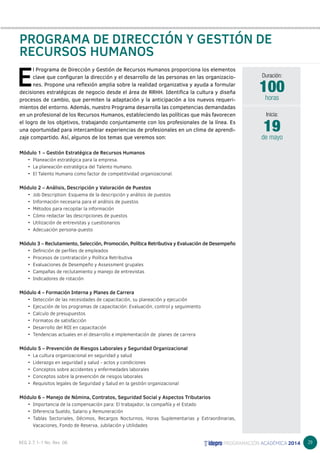 29 
PROGRAMA DE DIRECCIÓN Y GESTIÓN DE 
RECURSOS HUMANOS 
E l Programa de Dirección y Gestión de Recursos Humanos proporciona los elementos 
clave que configuran la dirección y el desarrollo de las personas en las organizacio-nes. 
Propone una reflexión amplia sobre la realidad organizativa y ayuda a formular 
decisiones estratégicas de negocio desde el área de RRHH. Identifica la cultura y diseña 
procesos de cambio, que permiten la adaptación y la anticipación a los nuevos requeri-mientos 
del entorno. Además, nuestro Programa desarrolla las competencias demandadas 
en un profesional de los Recursos Humanos, estableciendo las políticas que más favorecen 
el logro de los objetivos, trabajando conjuntamente con los profesionales de la línea. Es 
una oportunidad para intercambiar experiencias de profesionales en un clima de aprendi-zaje 
compartido. Así, algunos de los temas que veremos son: 
Módulo 1 – Gestión Estratégica de Recursos Humanos 
• Planeación estratégica para la empresa. 
• La planeación estratégica del Talento Humano. 
• El Talento Humano como factor de competitividad organizacional. 
Módulo 2 – Análisis, Descripción y Valoración de Puestos 
• Job Description: Esquema de la descripción y análisis de puestos 
• Información necesaria para el análisis de puestos 
• Métodos para recopilar la información 
• Cómo redactar las descripciones de puestos 
• Utilización de entrevistas y cuestionarios 
• Adecuación persona-puesto 
Módulo 3 – Reclutamiento, Selección, Promoción, Política Retributiva y Evaluación de Desempeño 
• Definición de perfiles de empleados 
• Procesos de contratación y Política Retributiva 
• Evaluaciones de Desempeño y Assessment grupales 
• Campañas de reclutamiento y manejo de entrevistas 
• Indicadores de rotación 
Módulo 4 – Formación Interna y Planes de Carrera 
• Detección de las necesidades de capacitación, su planeación y ejecución 
• Ejecución de los programas de capacitación: Evaluación, control y seguimiento 
• Calculo de presupuestos 
• Formatos de satisfacción 
• Desarrollo del ROI en capacitación 
• Tendencias actuales en el desarrollo e implementación de planes de carrera 
Módulo 5 – Prevención de Riesgos Laborales y Seguridad Organizacional 
• La cultura organizacional en seguridad y salud 
• Liderazgo en seguridad y salud - actos y condiciones 
• Conceptos sobre accidentes y enfermedades laborales 
• Conceptos sobre la prevención de riesgos laborales 
• Requisitos legales de Seguridad y Salud en la gestión organizacional 
Módulo 6 – Manejo de Nómina, Contratos, Seguridad Social y Aspectos Tributarios 
• Importancia de la compensación para: El trabajador, la compañía y el Estado 
• Diferencia Sueldo, Salario y Remuneración 
• Tablas Sectoriales, Décimos, Recargos Nocturnos, Horas Suplementarias y Extraordinarias, 
Vacaciones, Fondo de Reserva, Jubilación y Utilidades 
Duración: 
100 
horas 
19 
Inicia: 
de mayo 
 