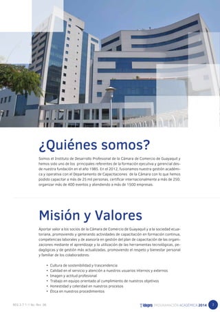 3 
¿Quiénes somos? 
Somos el Instituto de Desarrollo Profesional de la Cámara de Comercio de Guayaquil y 
hemos sido uno de los principales referentes de la formación ejecutiva y gerencial des-de 
nuestra fundación en el año 1985. En el 2012, fusionamos nuestra gestión académi-ca 
y operativa con el Departamento de Capacitaciones de la Cámara con lo que hemos 
podido capacitar a más de 25 mil personas, certificar internacionalmente a más de 250, 
organizar más de 400 eventos y atendiendo a más de 1500 empresas. 
Misión y Valores 
Aportar valor a los socios de la Cámara de Comercio de Guayaquil y a la sociedad ecua-toriana, 
promoviendo y generando actividades de capacitación en formación continua, 
competencias laborales y de asesoría en gestión del plan de capacitación de las organi-zaciones 
mediante el aprendizaje y la utilización de las herramientas tecnológicas, pe-dagógicas 
y de gestión más actualizadas, promoviendo el respeto y bienestar personal 
y familiar de los colaboradores. 
• Cultura de sostenibilidad y trascendencia 
• Calidad en el servicio y atención a nuestros usuarios internos y externos 
• Imagen y actitud profesional 
• Trabajo en equipo orientado al cumplimiento de nuestros objetivos 
• Honestidad y celeridad en nuestros procesos 
• Ética en nuestros procedimientos 
 