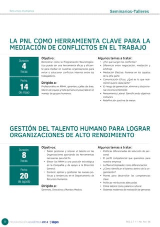 30 
Recursos Humanos 
LA PNL COMO HERRAMIENTA CLAVE PARA LA 
MEDIACIÓN DE CONFLICTOS EN EL TRABAJO 
Objetivos: 
• Saber gestionar y retener el talento en las 
Organizaciones aportando las herramientas 
necesarias para tal fin. 
• Elevar los RRHH a una posición estratégica 
en la Compañía y de apoyo a la Dirección 
General. 
• Conocer, aplicar y gestionar las nuevas po-líticas 
y tendencias en el Departamento de 
Recursos Humanos. 
Dirigido a: 
Gerentes, Directivos y Mandos Medios. 
Algunos temas a tratar: 
• Políticas diferenciadas de selección de per-sonal 
• El perﬁl competencial que queremos para 
nuestra empresa 
• La Marca Empleador como diferenciación 
• ¿Cómo identiﬁcar el talento dentro de la or-ganización? 
• Planes para desarrollar las competencias 
clave 
• Políticas retributivas adecuadas 
• Clima laboral como palanca cultural 
• Sistemas modernos de motivación de personas 
Objetivo: 
Demostrar como la Programación Neurolingüís-tica 
puede ser una herramienta eficaz y eficien-te 
para mediar en nuestras organizaciones para 
evitar o solucionar conflictos internos entre los 
trabajadores. 
Dirigido a: 
Profesionales en RRHH, gerentes y jefes de área, 
líderes de equipo y toda persona involucrada en el 
manejo de grupos humanos. 
Algunos temas a tratar: 
• ¿Por qué surgen los conflictos? 
• Diferencia entre negociación, mediación y 
arbitraje 
• Mediación Efectiva: Ponerse en los zapatos 
de la otra parte 
• Comunicación Eficaz: ¿Qué es lo que real-mente 
quiere cada parte? 
• El riesgo de generalizar, eliminar y distorsio-nar 
inconscientemente 
• Pensamiento Lateral: Identificando objetivos 
comunes 
• Redefinición positiva de metas 
Duración: 
4 
horas 
Fecha: 
14 
de mayo 
GESTIÓN DEL TALENTO HUMANO PARA LOGRAR 
ORGANIZACIONES DE ALTO RENDIMIENTO 
Duración: 
8 
horas 
Fecha: 
20 
de agosto 
Seminarios-Talleres 
 