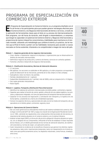 33 
PROGRAMA DE ESPECIALIZACIÓN EN 
COMERCIO EXTERIOR 
El Programa de Especialización en Comercio Exterior, es un programa diseñado con el 
fin de formar a los participantes para que puedan generar estrategias efectivas para 
el Comercio Exterior y los Negocios Internacionales de bienes o servicios, a través de 
la aplicación de herramientas claves para el éxito en su proceso de internacionalización. 
Éste programa, con 40 horas de duración, está dirigido a emprendedores y a empresas 
que tengan la capacidad o el potencial de Comercio Exterior y Negocios Internacionales y 
proporciona de manera integral los conocimientos y habilidades para insertarse en el mer-cado 
mundial, utilizando una metodología que combina la teoría y la práctica, de tal ma-nera 
que al final el mismo cuenten con las habilidades necesarias para acceder a nuevos 
mercados en forma sostenida, tributando a la competitividad e imagen de marca del país. 
Módulo 1 – Aspectos generales de los negocios internacionales 
• Crear, diseñar e implementar negocios en empresas u organizaciones que se desenvuelven en 
ámbitos de mercados internacionales. 
• Administrar negocios de producción y comercio de bienes y servicios en contextos globales. 
• Fomentar y facilitar el desarrollo de negocios internacionales. 
Módulo 2 – Clasificación Arancelaria y Normas de Valoración Aduanera 
• 21 secciones 
• 98 capítulos: las secciones se subdividen en 98 capítulos y el orden progresivo corresponde al 
grado de elaboración de las mercancías, partiendo de lo más simple a lo más complejo. 
• Subcapítulos: estos nos llevan a las partidas. 
• Partidas (desdoblamiento de 1 capitulo) 
• Subpartidas (desdoblamiento de 1 partida): más de 5000 y este se compone de 6 a 10 dígitos. 
• Seis reglas generales interpretativas 
• Notas legales 
Módulo 3 – Logística, Transporte y Distribución Física Internacional 
• Identificar las cadenas de suministro internacionales de ámbito global, continental y regional. 
• Capacitar para realizar la función de control, gestión y dirección de una cadena logística y sus pro-cesos 
y subprocesos integrados, así como las operaciones de transporte internacional asociado. 
• Capacitar en los procesos de negociación y contratación del transporte y la logística de una 
forma óptima, cumpliendo los criterios de rentabilidad esperados. 
• Conocer los aspectos técnicos y operacionales de cada uno de los modos de transporte y de sus 
operadores en el ámbito global, continental, regional y local. 
Módulo 4 – Operaciones de Comercio Exterior 
• Dar una visión general de los antecedentes históricos del sistema multilateral de comercio, has-ta 
llegar a la firma del GATT de 1947 y luego a la creación de la Organización Mundial de Comer-cio 
en 1995, cubriendo las regulaciones a las compraventas internacionales de mercancías y la 
importancia del sistema aduanero en el comercio exterior y en el sistema tributario. 
• Analizar la base legal COPCI y la forma de cálculo de la obligación tributaria aduanera en gene-ral, 
con un desglose de sus componentes, enfocando la forma de establecer la base imponible 
de los tributos, con un detalle generalizado de las normas de valoración aduanera, de clasifica-ción 
arancelaria y normas de origen, con aplicación práctica. 
• Cubrir brevemente la incidencia de los beneficios tributarios que generan los distintos regíme-nes 
aduaneros, tales como: importaciones temporales, tanto con reexportación en el mismo es-tado 
como para perfeccionamiento activo, los depósitos industriales, zonas francas, drawback, 
entre otros. 
Duración: 
40 
horas 
10 
Inicia: 
de mayo 
 
